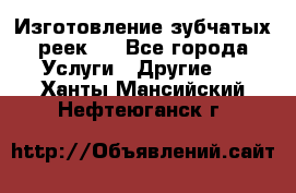 Изготовление зубчатых реек . - Все города Услуги » Другие   . Ханты-Мансийский,Нефтеюганск г.